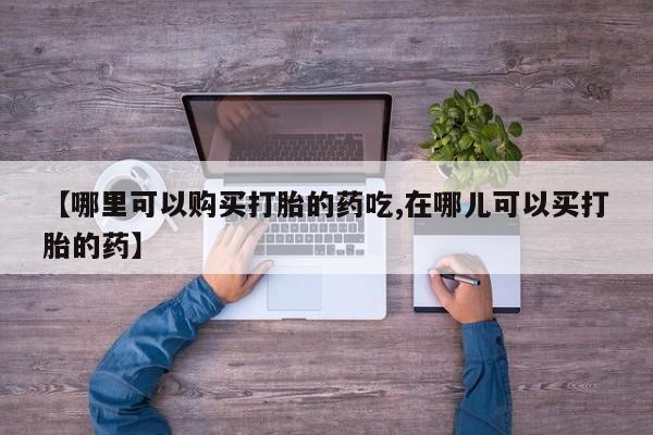 私人打胎药网店能买到吗【哪里可以购买打胎的药吃,在哪儿可以买打胎的药】