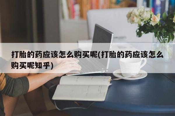 私人打胎药网店能买到吗打胎的药应该怎么购买呢(打胎的药应该怎么购买呢知乎)